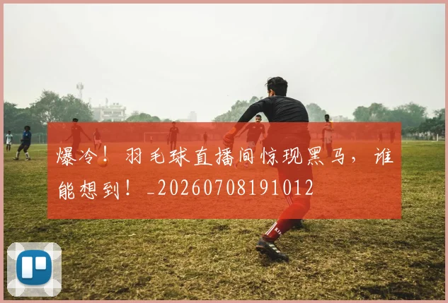 爆冷！羽毛球直播间惊现黑马，谁能想到！_20260708191012