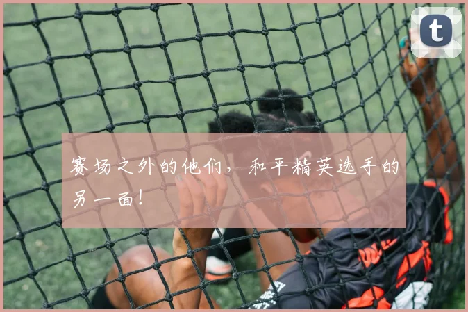赛场之外的他们，和平精英选手的另一面！