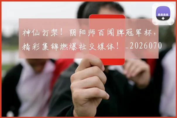神仙打架！阴阳师百闻牌冠军杯，精彩集锦燃爆社交媒体！_20260708194818_20260802164427