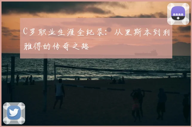 C罗职业生涯全纪录：从里斯本到利雅得的传奇之路