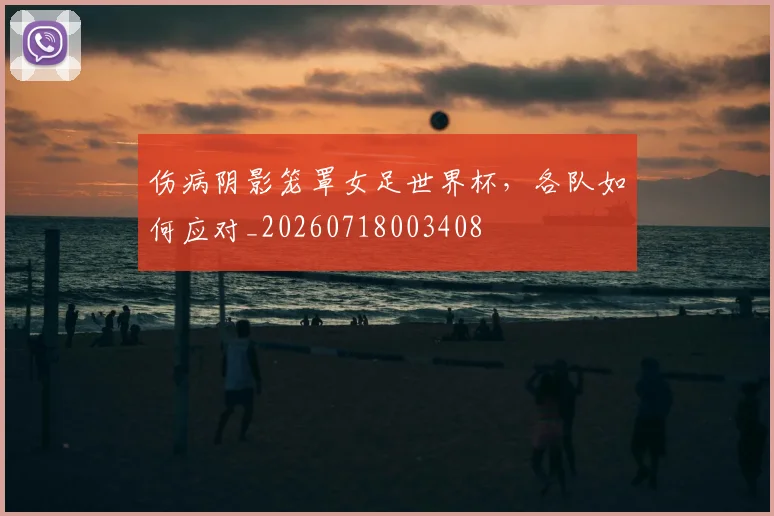 伤病阴影笼罩女足世界杯，各队如何应对_20260718003408