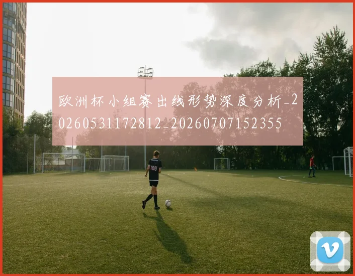 欧洲杯小组赛出线形势深度分析_20260531172812_20260707152355