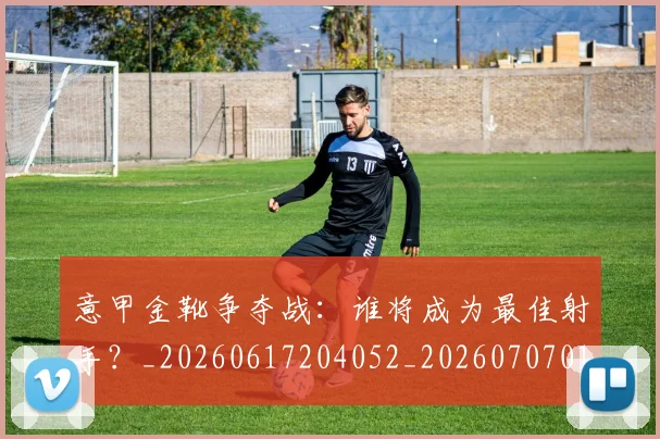 意甲金靴争夺战：谁将成为最佳射手？_20260617204052_20260707013056_20260723181025