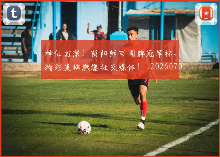 神仙打架!阴阳师百闻牌冠军杯,精彩集锦燃爆社交媒体!_20260708194818_20260802164427