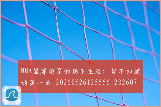 NBA篮球明星的场下生活：你不知道的另一面_20260526125556_20260702171323_20260714214412