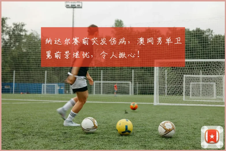 纳达尔赛前突发伤病，澳网男单卫冕前景堪忧，令人揪心！