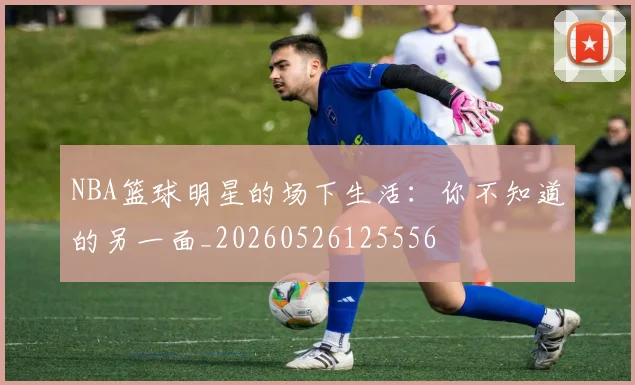 NBA篮球明星的场下生活:你不知道的另一面_20260526125556
