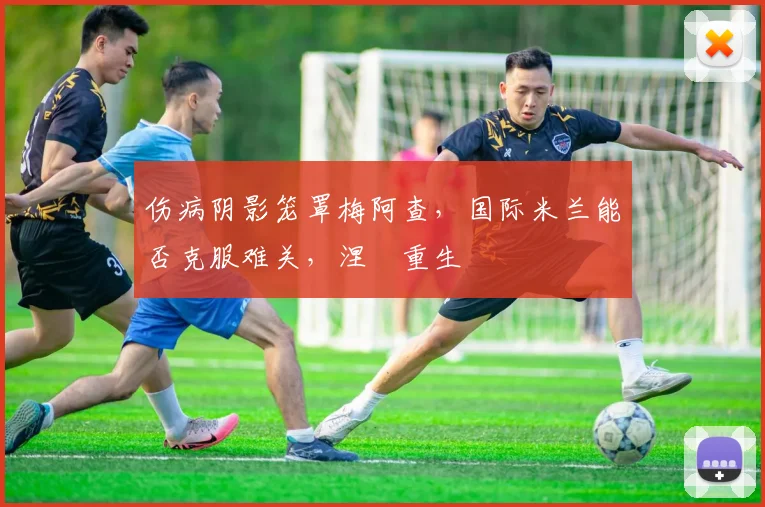 伤病阴影笼罩梅阿查，国际米兰能否克服难关，涅槃重生
