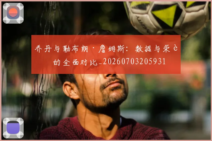 乔丹与勒布朗·詹姆斯：数据与荣誉的全面对比_20260703205931