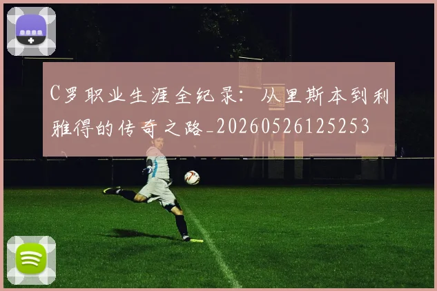 C罗职业生涯全纪录：从里斯本到利雅得的传奇之路_20260526125253