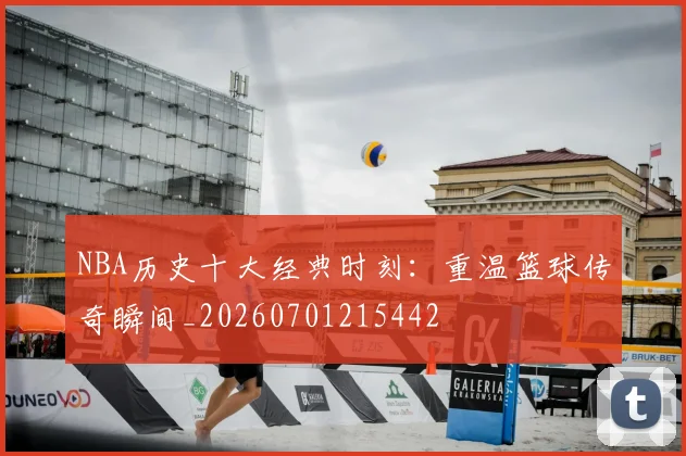 NBA历史十大经典时刻：重温篮球传奇瞬间_20260701215442