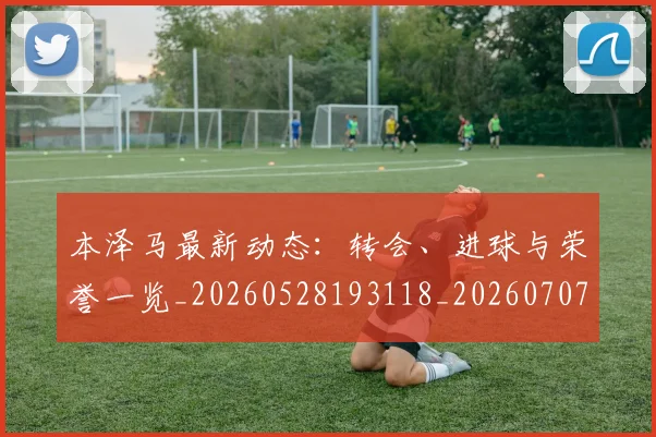 本泽马最新动态:转会、进球与荣誉一览_20260528193118_20260707021859