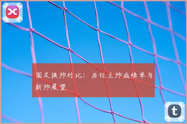 国足换帅对比：历任主帅成绩单与新帅展望