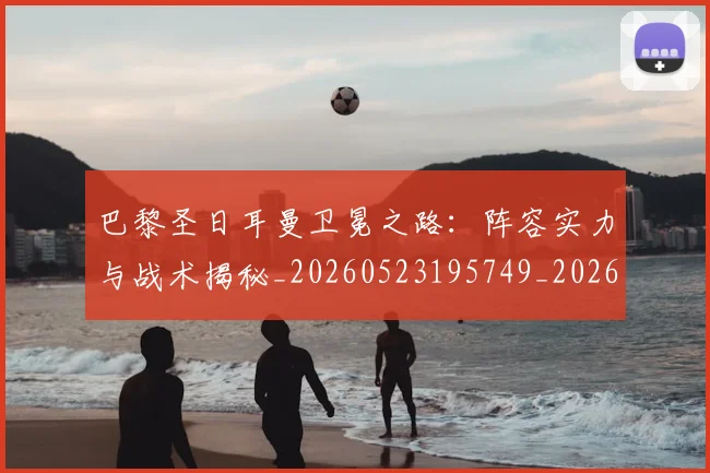 巴黎圣日耳曼卫冕之路：阵容实力与战术揭秘_20260523195749_20260704171004