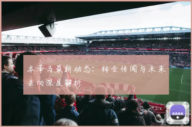 本泽马最新动态:转会传闻与未来去向深度解析