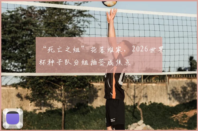 “死亡之组”花落谁家,2026世界杯种子队分组抽签成焦点