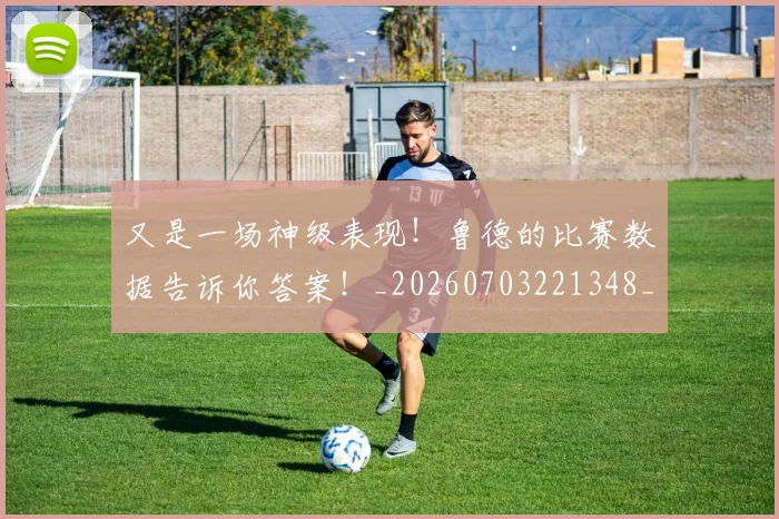 又是一场神级表现！鲁德的比赛数据告诉你答案！_20260703221348_20260718205242