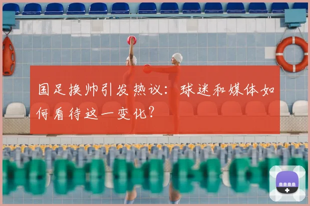 国足换帅引发热议:球迷和媒体如何看待这一变化?