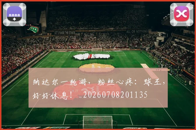 纳达尔一轮游,粉丝心疼:球王,好好休息!_20260708201135