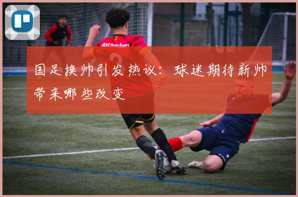 国足换帅引发热议：球迷期待新帅带来哪些改变