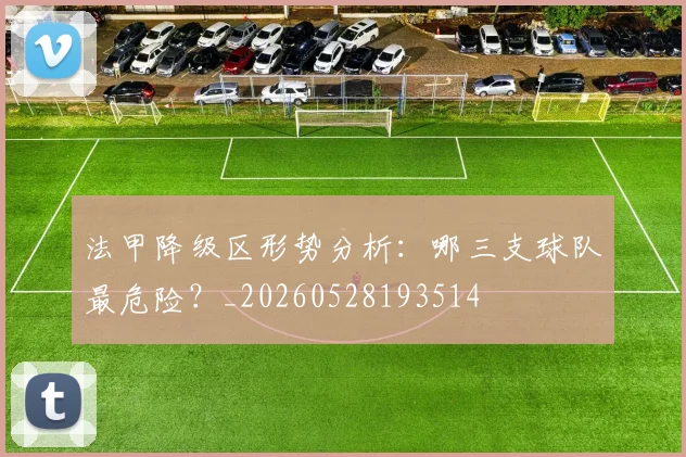 法甲降级区形势分析:哪三支球队最危险?_20260528193514