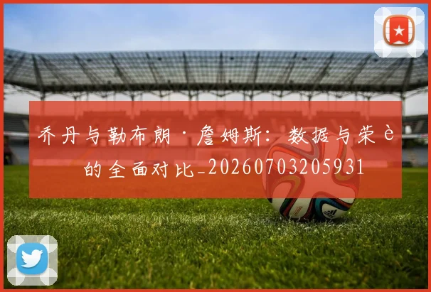 乔丹与勒布朗·詹姆斯：数据与荣誉的全面对比_20260703205931