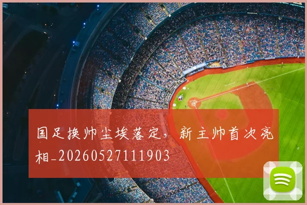 国足换帅尘埃落定,新主帅首次亮相_20260527111903