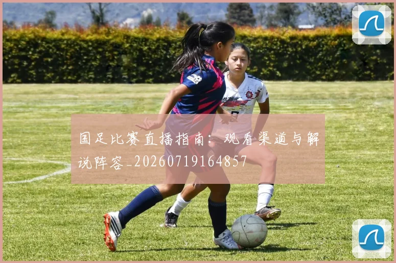 国足比赛直播指南：观看渠道与解说阵容_20260719164857