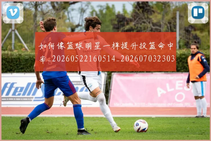 如何像篮球明星一样提升投篮命中率_20260522160514_20260703230350_20260720181722