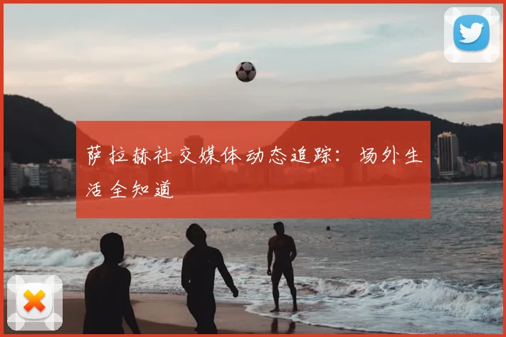 萨拉赫社交媒体动态追踪:场外生活全知道