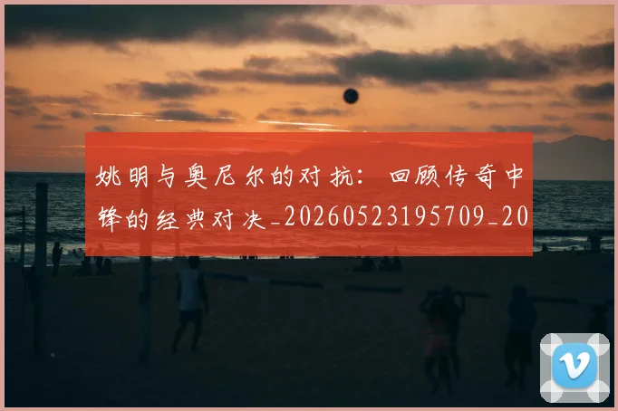 姚明与奥尼尔的对抗：回顾传奇中锋的经典对决_20260523195709_20260703232521