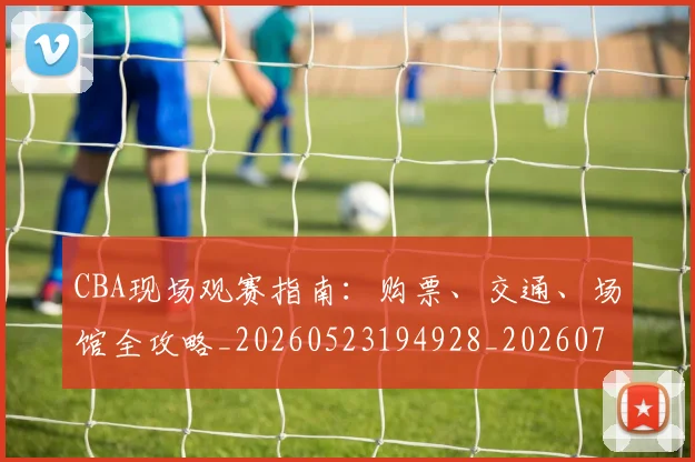 CBA现场观赛指南:购票、交通、场馆全攻略_20260523194928_20260701211509