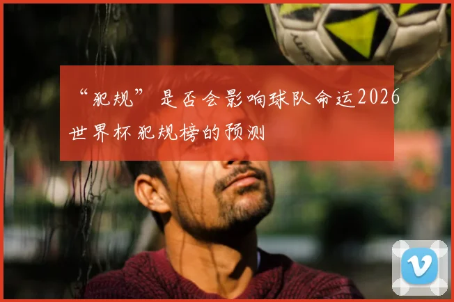 “犯规”是否会影响球队命运2026世界杯犯规榜的预测