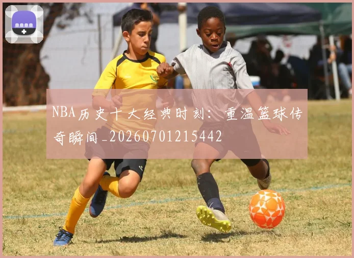 NBA历史十大经典时刻：重温篮球传奇瞬间_20260701215442