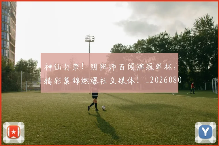 神仙打架!阴阳师百闻牌冠军杯,精彩集锦燃爆社交媒体!_20260802164426