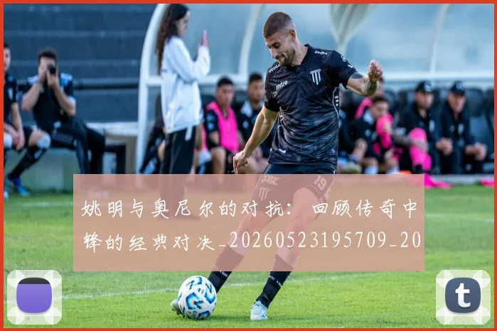 姚明与奥尼尔的对抗:回顾传奇中锋的经典对决_20260523195709_20260703232521