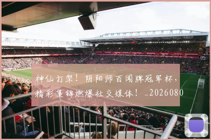 神仙打架！阴阳师百闻牌冠军杯，精彩集锦燃爆社交媒体！_20260802164426