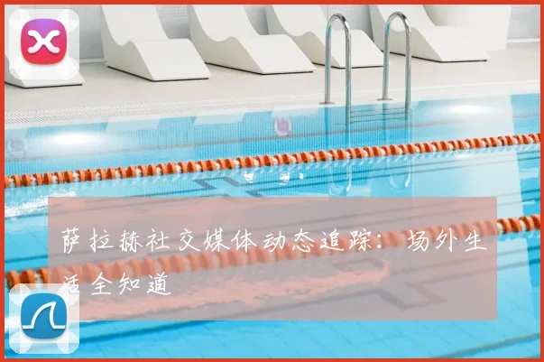 萨拉赫社交媒体动态追踪：场外生活全知道